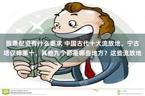 股票配资有什么要求 中国古代十大流放地，宁古塔仅排第十，其他九个都是哪些地方？这些流放地