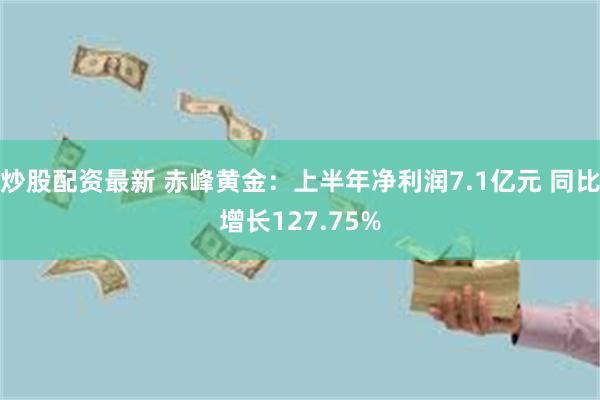 炒股配资最新 赤峰黄金：上半年净利润7.1亿元 同比增长127.75%