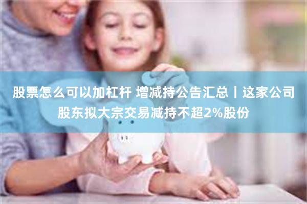股票怎么可以加杠杆 增减持公告汇总丨这家公司股东拟大宗交易减持不超2%股份