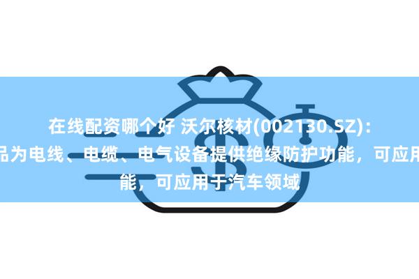 在线配资哪个好 沃尔核材(002130.SZ)：电子系列产品为电线、电缆、电气设备提供绝缘防护功能，可应用于汽车领域