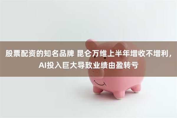 股票配资的知名品牌 昆仑万维上半年增收不增利，AI投入巨大导致业绩由盈转亏