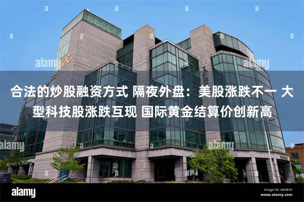 合法的炒股融资方式 隔夜外盘：美股涨跌不一 大型科技股涨跌互现 国际黄金结算价创新高