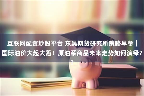 互联网配资炒股平台 东吴期货研究所策略早参｜国际油价大起大落！原油系商品未来走势如何演绎？