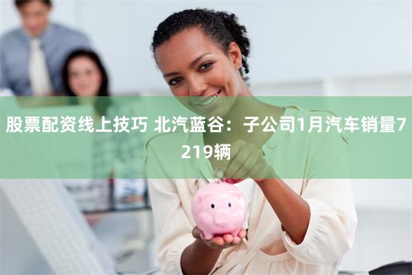 股票配资线上技巧 北汽蓝谷：子公司1月汽车销量7219辆