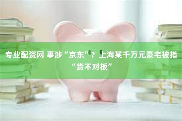 专业配资网 事涉“京东”？上海某千万元豪宅被指“货不对板”