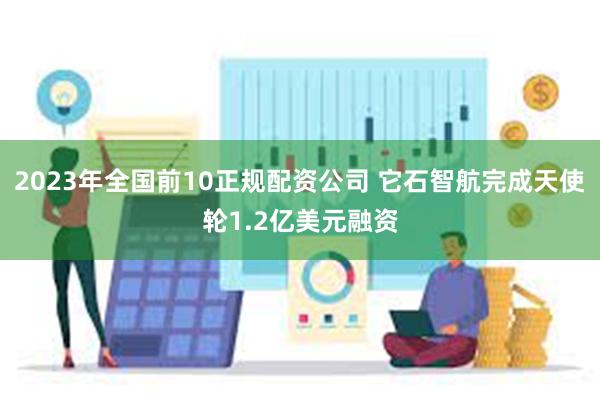 2023年全国前10正规配资公司 它石智航完成天使轮1.2亿美元融资