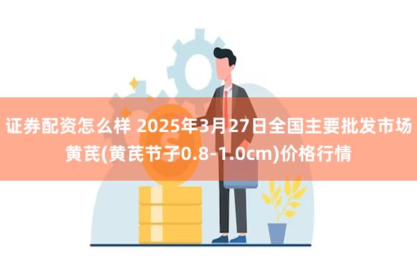 证券配资怎么样 2025年3月27日全国主要批发市场黄芪(黄芪节子0.8-1.0cm)价格行情