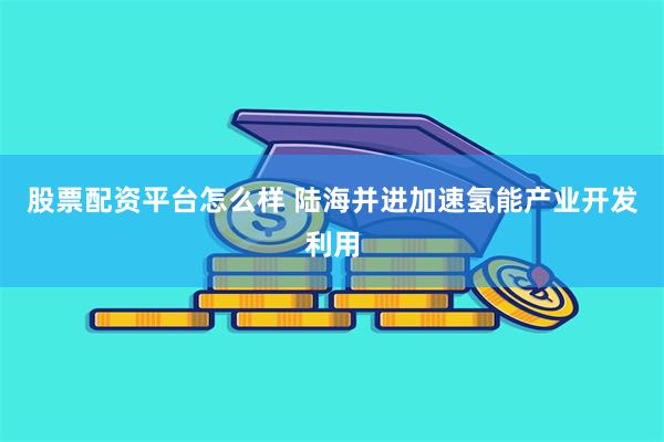 股票配资平台怎么样 陆海并进加速氢能产业开发利用