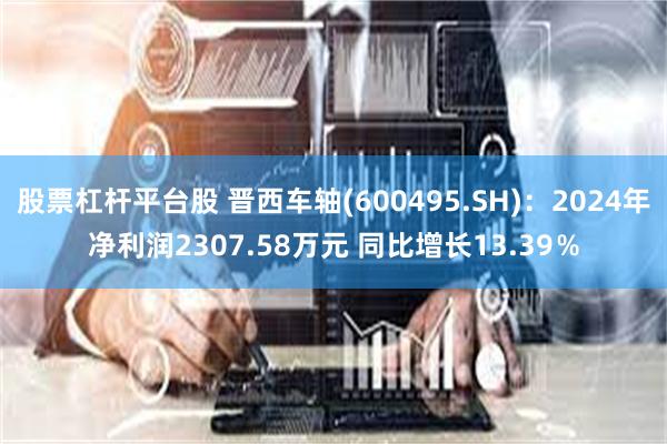 股票杠杆平台股 晋西车轴(600495.SH)：2024年净利润2307.58万元 同比增长13.39％