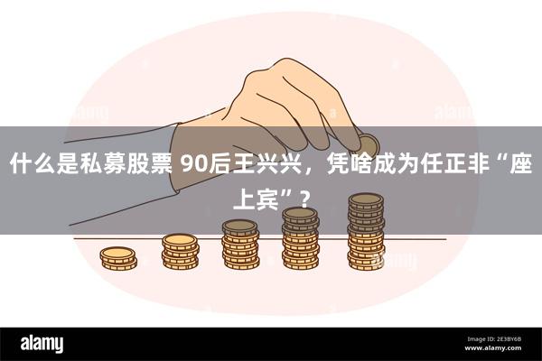 什么是私募股票 90后王兴兴，凭啥成为任正非“座上宾”？