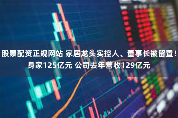 股票配资正规网站 家居龙头实控人、董事长被留置！身家125亿元 公司去年营收129亿元