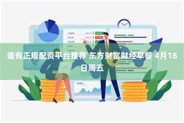 谁有正规配资平台推荐 东方财富财经早餐 4月18日周五