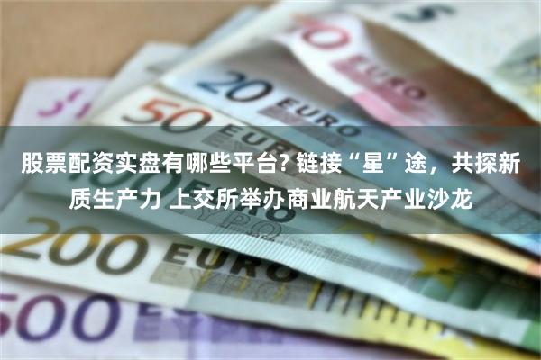 股票配资实盘有哪些平台? 链接“星”途，共探新质生产力 上交所举办商业航天产业沙龙