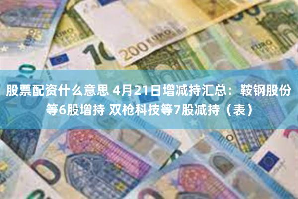 股票配资什么意思 4月21日增减持汇总：鞍钢股份等6股增持 双枪科技等7股减持（表）