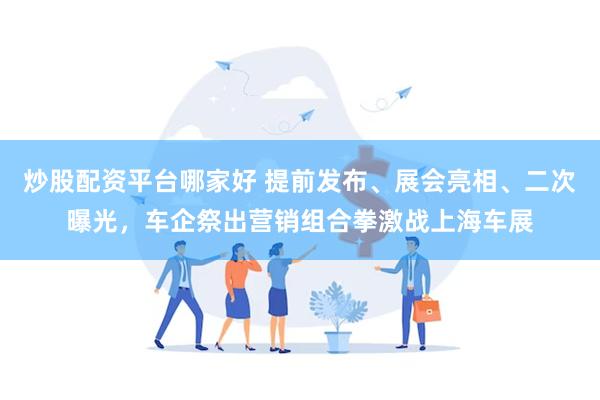 炒股配资平台哪家好 提前发布、展会亮相、二次曝光，车企祭出营销组合拳激战上海车展