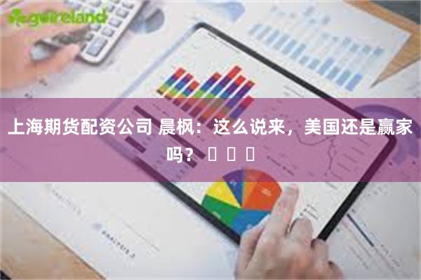 上海期货配资公司 晨枫：这么说来，美国还是赢家吗？ ​​​