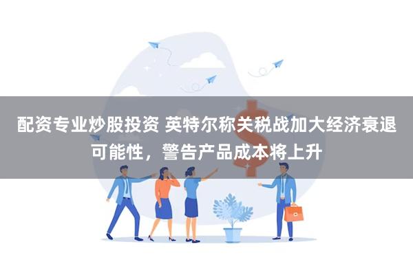 配资专业炒股投资 英特尔称关税战加大经济衰退可能性，警告产品成本将上升