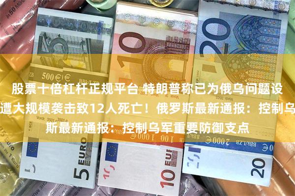 股票十倍杠杆正规平台 特朗普称已为俄乌问题设最后期限！基辅遭大规模袭击致12人死亡！俄罗斯最新通报：控制乌军重要防御支点