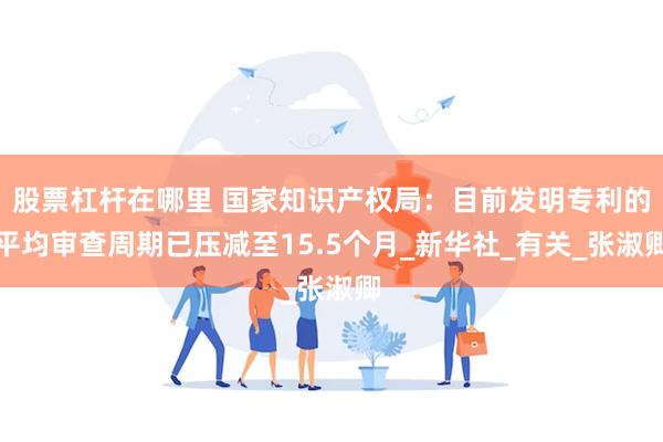 股票杠杆在哪里 国家知识产权局：目前发明专利的平均审查周期已压减至15.5个月_新华社_有关_张淑卿