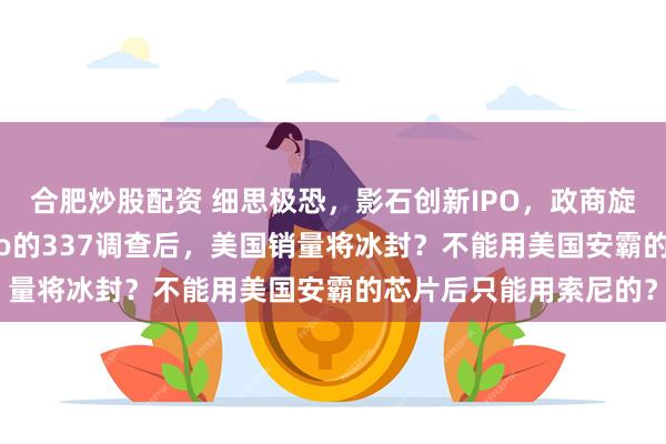 合肥炒股配资 细思极恐，影石创新IPO，政商旋转门？关税战与GoPro的337调查后，美国销量将冰封？不能用美国安霸的芯片后只能用索尼的？