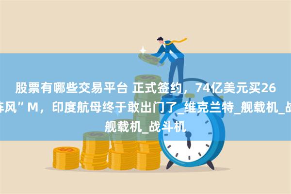 股票有哪些交易平台 正式签约，74亿美元买26架“阵风”M，印度航母终于敢出门了_维克兰特_舰载机_战斗机
