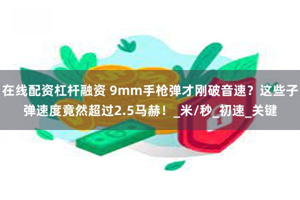 在线配资杠杆融资 9mm手枪弹才刚破音速？这些子弹速度竟然超过2.5马赫！_米/秒_初速_关键