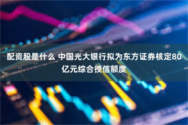 配资股是什么 中国光大银行拟为东方证券核定80亿元综合授信额度