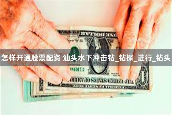 怎样开通股票配资 汕头水下冲击钻_钻探_进行_钻头