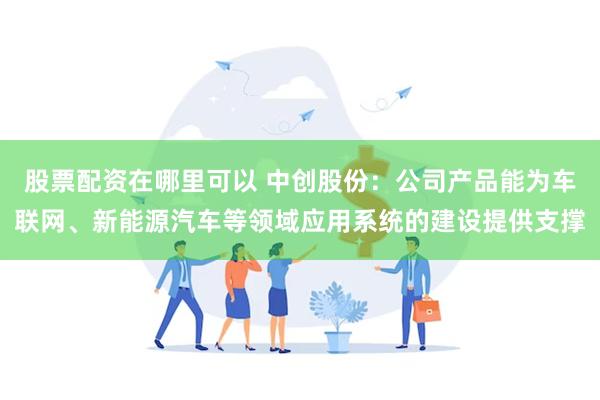 股票配资在哪里可以 中创股份：公司产品能为车联网、新能源汽车等领域应用系统的建设提供支撑