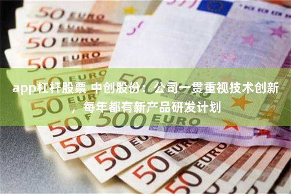 app杠杆股票 中创股份：公司一贯重视技术创新，每年都有新产品研发计划
