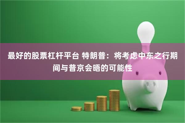 最好的股票杠杆平台 特朗普：将考虑中东之行期间与普京会晤的可能性
