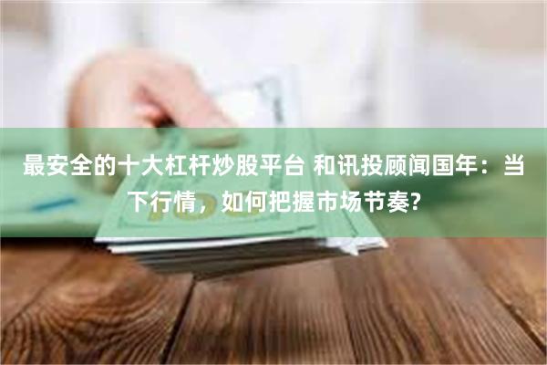 最安全的十大杠杆炒股平台 和讯投顾闻国年：当下行情，如何把握市场节奏?