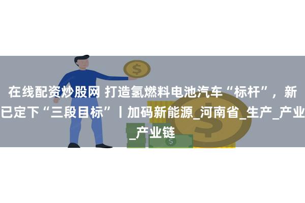 在线配资炒股网 打造氢燃料电池汽车“标杆”，新乡已定下“三段目标”丨加码新能源_河南省_生产_产业链