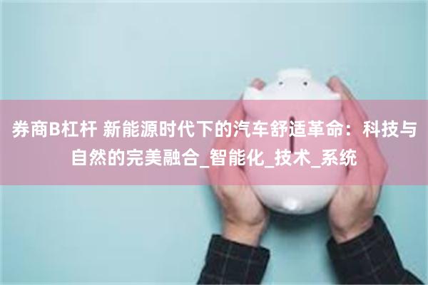 券商B杠杆 新能源时代下的汽车舒适革命：科技与自然的完美融合_智能化_技术_系统