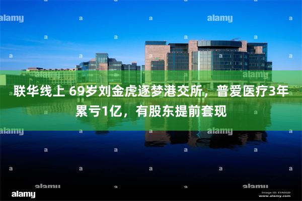 联华线上 69岁刘金虎逐梦港交所，普爱医疗3年累亏1亿，有股东提前套现