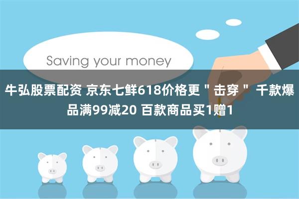 牛弘股票配资 京东七鲜618价格更＂击穿＂ 千款爆品满99减20 百款商品买1赠1