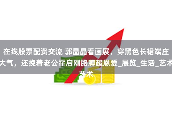在线股票配资交流 郭晶晶看画展，穿黑色长裙端庄大气，还挽着老公霍启刚胳膊超恩爱_展览_生活_艺术