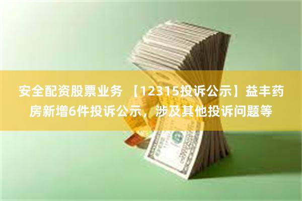 安全配资股票业务 【12315投诉公示】益丰药房新增6件投诉公示，涉及其他投诉问题等