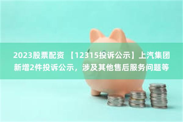 2023股票配资 【12315投诉公示】上汽集团新增2件投诉公示，涉及其他售后服务问题等