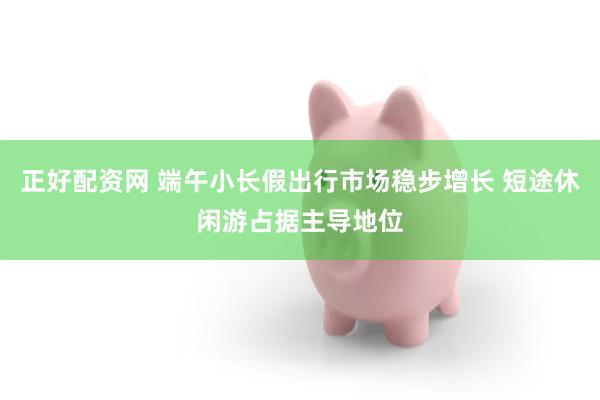 正好配资网 端午小长假出行市场稳步增长 短途休闲游占据主导地位
