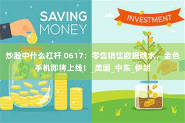 炒股中什么杠杆 0617：零售销售数据跳水，金色手机即将上线！_美国_中东_伊朗