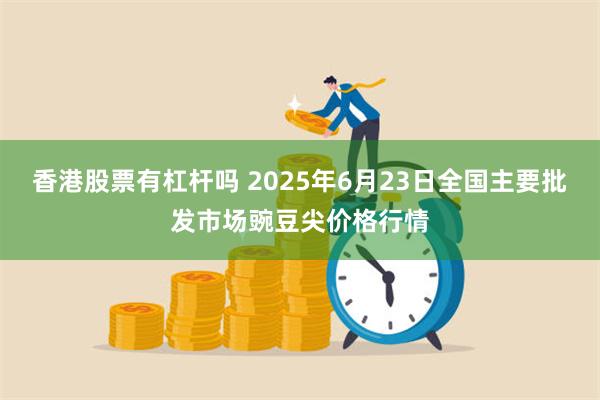 香港股票有杠杆吗 2025年6月23日全国主要批发市场豌豆尖价格行情