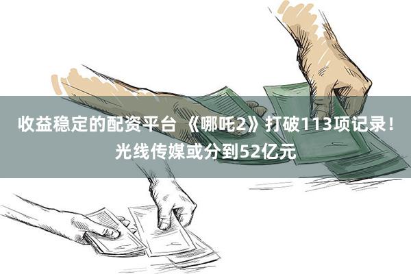 收益稳定的配资平台 《哪吒2》打破113项记录！光线传媒或分到52亿元