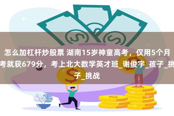 怎么加杠杆炒股票 湖南15岁神童高考，仅用5个月备考就获679分，考上北大数学英才班_谢俊宇_孩子_挑战
