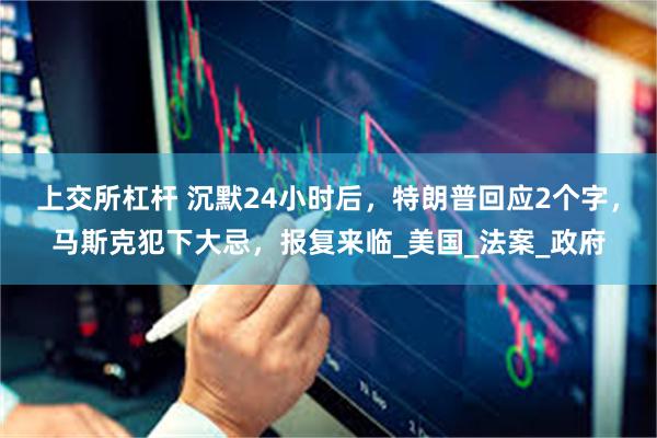 上交所杠杆 沉默24小时后，特朗普回应2个字，马斯克犯下大忌，报复来临_美国_法案_政府