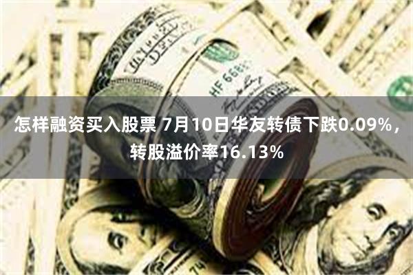 怎样融资买入股票 7月10日华友转债下跌0.09%，转股溢价率16.13%