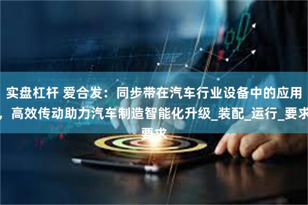 实盘杠杆 爱合发：同步带在汽车行业设备中的应用，高效传动助力汽车制造智能化升级_装配_运行_要求