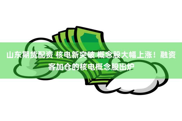 山东期货配资 核电新突破 概念股大幅上涨！融资客加仓的核电概念股出炉