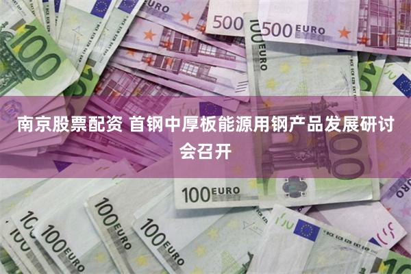 南京股票配资 首钢中厚板能源用钢产品发展研讨会召开