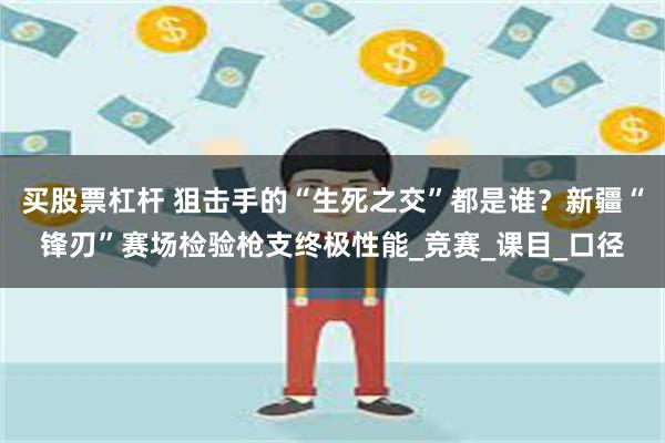 买股票杠杆 狙击手的“生死之交”都是谁？新疆“锋刃”赛场检验枪支终极性能_竞赛_课目_口径